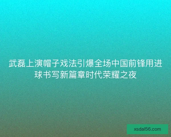 武磊上演帽子戏法引爆全场中国前锋用进球书写新篇章时代荣耀之夜
