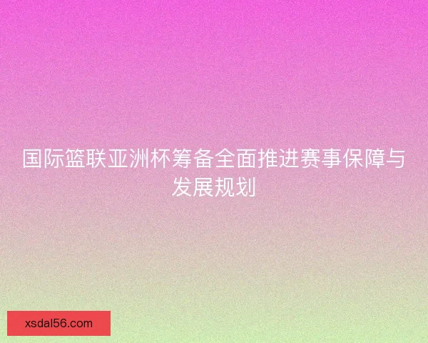 国际篮联亚洲杯筹备全面推进赛事保障与发展规划