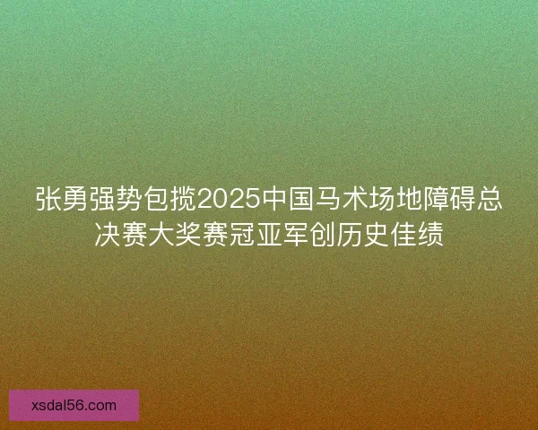 张勇强势包揽2025中国马术场地障碍总决赛大奖赛冠亚军创历史佳绩