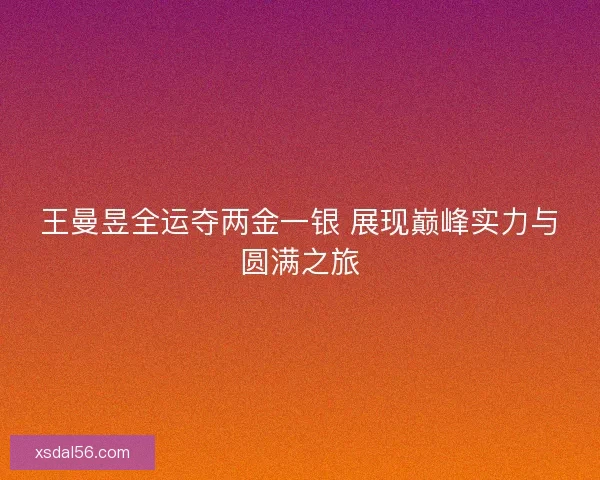 王曼昱全运夺两金一银 展现巅峰实力与圆满之旅