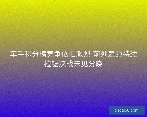 车手积分榜竞争依旧激烈 前列差距持续拉锯决战未见分晓