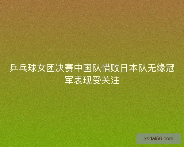 乒乓球女团决赛中国队惜败日本队无缘冠军表现受关注